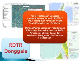 Kantor Pertanahan Donggala
mengembangkan Inovasi LANDSEYE
untuk percepatan Pemetaan Bidang
Tanah (Sertipikat/non-Sertipikat)
Dengan Memaduserasikan Peta Rencana
Pola Ruang, Peta Kehutanan dan RDTR,
Pemberian Hak Atas Tanah dan
Perubahan Penggunaan Tanah dapat
dikendalikan.
 