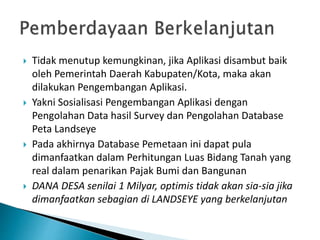  Tidak menutup kemungkinan, jika Aplikasi disambut baik
oleh Pemerintah Daerah Kabupaten/Kota, maka akan
dilakukan Pengembangan Aplikasi.
 Yakni Sosialisasi Pengembangan Aplikasi dengan
Pengolahan Data hasil Survey dan Pengolahan Database
Peta Landseye
 Pada akhirnya Database Pemetaan ini dapat pula
dimanfaatkan dalam Perhitungan Luas Bidang Tanah yang
real dalam penarikan Pajak Bumi dan Bangunan
 DANA DESA senilai 1 Milyar, optimis tidak akan sia-sia jika
dimanfaatkan sebagian di LANDSEYE yang berkelanjutan
 