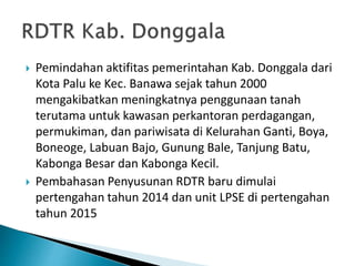  Pemindahan aktifitas pemerintahan Kab. Donggala dari
Kota Palu ke Kec. Banawa sejak tahun 2000
mengakibatkan meningkatnya penggunaan tanah
terutama untuk kawasan perkantoran perdagangan,
permukiman, dan pariwisata di Kelurahan Ganti, Boya,
Boneoge, Labuan Bajo, Gunung Bale, Tanjung Batu,
Kabonga Besar dan Kabonga Kecil.
 Pembahasan Penyusunan RDTR baru dimulai
pertengahan tahun 2014 dan unit LPSE di pertengahan
tahun 2015
 