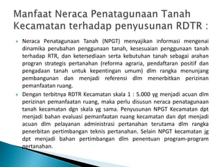  Neraca Penatagunaan Tanah (NPGT) menyajikan informasi mengenai
dinamika perubahan penggunaan tanah, kesesuaian penggunaan tanah
terhadap RTR, dan ketersediaan serta kebutuhan tanah sebagai arahan
progran strategis pertanahan (reforma agraria, pendaftaran positif dan
pengadaan tanah untuk kepentingan umum) dlm rangka menunjang
pembangunan dan menjadi referensi dlm menerbitkan perizinan
pemanfaatan ruang.
 Dengan terbitnya RDTR Kecamatan skala 1 : 5.000 yg menjadi acuan dlm
perizinan pemanfaatan ruang, maka perlu disusun neraca penatagunaan
tanah kecamatan dgn skala yg sama. Penyusunan NPGT Kecamatan dpt
menjadi bahan evaluasi pemanfaatan ruang kecamatan dan dpt menjadi
acuan dlm pelayanan administrasi pertanahan terutama dlm rangka
penerbitan pertimbangan teknis pertanahan. Selain NPGT kecamatan jg
dpt menjadi bahan pertimbangan dlm penentuan program-program
pertanahan.
 