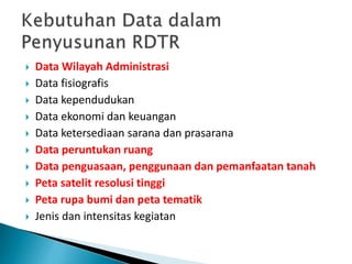  Data Wilayah Administrasi
 Data fisiografis
 Data kependudukan
 Data ekonomi dan keuangan
 Data ketersediaan sarana dan prasarana
 Data peruntukan ruang
 Data penguasaan, penggunaan dan pemanfaatan tanah
 Peta satelit resolusi tinggi
 Peta rupa bumi dan peta tematik
 Jenis dan intensitas kegiatan
 