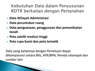  Data Wilayah Administrasi
 Data peruntukan ruang
 Data penguasaan, penggunaan dan pemanfaatan
tanah
 Peta satelit resolusi tinggi
 Peta rupa bumi dan peta tematik
Data yang kaitannya dengan Pemetaan dapat
dikomparansi antara BIG, ATR/BPN, Pemda setempat dan
sumber lain
 