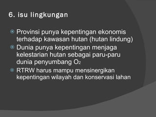 6. isu lingkungan Provinsi punya kepentingan ekonomis terhadap kawasan hutan (hutan lindung) Dunia punya kepentingan menjaga kelestarian hutan sebagai paru-paru dunia penyumbang O 2 RTRW harus mampu mensinergikan kepentingan wilayah dan konservasi lahan 