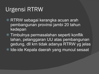 Urgensi RTRW RTRW sebagai kerangka acuan arah pembangunan provinsi jambi 20 tahun kedepan Timbulnya permasalahan seperti konflik lahan, pelanggaran UU atas pembangunan  gedung, dll krn tidak adanya RTRW yg jelas Ide-ide Kepala daerah yang muncul sesaat 