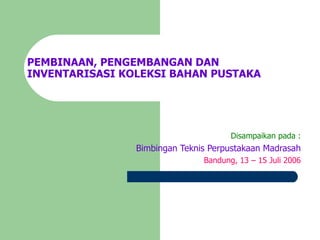 PEMBINAAN, PENGEMBANGAN DAN INVENTARISASI KOLEKSI BAHAN PUSTAKA Disampaikan pada : Bimbingan Teknis Perpustakaan Madrasah Bandung, 13 – 15 Juli 2006 