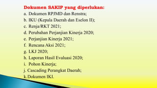a. Dokumen RPJMD dan Renstra;
b. IKU (Kepala Daerah dan Eselon II);
c. Renja/RKT 2021;
d. Perubahan Perjanjian Kinerja 2020;
e. Perjanjian Kinerja 2021;
f. Rencana Aksi 2021;
g. LKJ 2020;
h. Laporan Hasil Evaluasi 2020;
i. Pohon Kinerja;
j. Cascading Perangkat Daerah;
k.Dokumen IKI.
Dokumen SAKIP yang diperlukan:
 