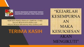 BAGIAN ORGANISASI SEKRETARIAT DAERAH
KABUPATEN LAMPUNG UTARA TAHUN 2020
“KEJARLAH
KESEMPURNA
AN
MAKA
KESUKSESAN
AKAN
MENGIKUTI”
MARI KITA PEDULI DENGAN LAMPUNG UTARA
KALAU BUKAN KITA SIAPA LAGI
KALAU BUKAN SEKARANG MAU KAPAN LAGI
 