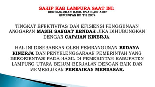SAKIP KAB LAMPURA SAAT INI:
BERDASARKAN HASIL EVALUASI AKIP
KEMENPAN RB TH 2019:
TINGKAT EFEKTIVITAS DAN EFISIENSI PENGGUNAAN
ANGGARAN MASIH SANGAT RENDAH JIKA DIHUBUNGKAN
DENGAN CAPAIAN KINERJA.
HAL INI DISEBABKAN OLEH PEMBANGUNAN BUDAYA
KINERJA DAN PENYELENGGARAAN PEMERINTAH YANG
BERORIENTASI PADA HASIL DI PEMERINTAH KABUPATEN
LAMPUNG UTARA BELUM BERJALAN DENGAN BAIK DAN
MEMERLUKAN PERBAIKAN MENDASAR.
 