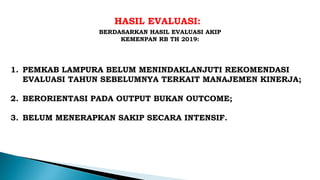 HASIL EVALUASI:
1. PEMKAB LAMPURA BELUM MENINDAKLANJUTI REKOMENDASI
EVALUASI TAHUN SEBELUMNYA TERKAIT MANAJEMEN KINERJA;
2. BERORIENTASI PADA OUTPUT BUKAN OUTCOME;
3. BELUM MENERAPKAN SAKIP SECARA INTENSIF.
BERDASARKAN HASIL EVALUASI AKIP
KEMENPAN RB TH 2019:
 