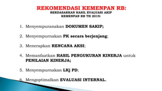 REKOMENDASI KEMENPAN RB:
1. Menyempuranakan DOKUMEN SAKIP;
2. Menyempurnakan PK secara berjenjang;
3. Menerapkan RENCANA AKSI;
4. Memanfaatkan HASIL PENGUKURAN KINERJA untuk
PENILAIAN KINERJA;
5. Menyempurnakan LKj PD;
6. Mengoptimalkan EVALUASI INTERNAL.
BERDASARKAN HASIL EVALUASI AKIP
KEMENPAN RB TH 2019:
 