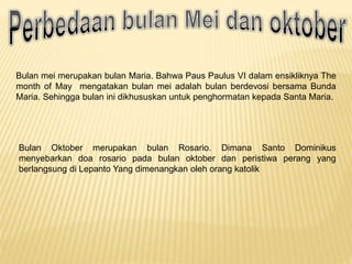 Bulan mei merupakan bulan Maria. Bahwa Paus Paulus VI dalam ensikliknya The
month of May mengatakan bulan mei adalah bulan berdevosi bersama Bunda
Maria. Sehingga bulan ini dikhususkan untuk penghormatan kepada Santa Maria.
Bulan Oktober merupakan bulan Rosario. Dimana Santo Dominikus
menyebarkan doa rosario pada bulan oktober dan peristiwa perang yang
berlangsung di Lepanto Yang dimenangkan oleh orang katolik
 
