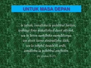 … la tafroh, innalloha la yuhibbul farihin;
wabtagi fima atakallohud darol akhirot,
wa la tansa nashibaka minaddunya
wa ahsin kama ahsanallohu ilaik,
wa la tabghil fasada fil ardh,
innalloha la yuhibbul mufsidin
(Al Qoshos,76-77).
 