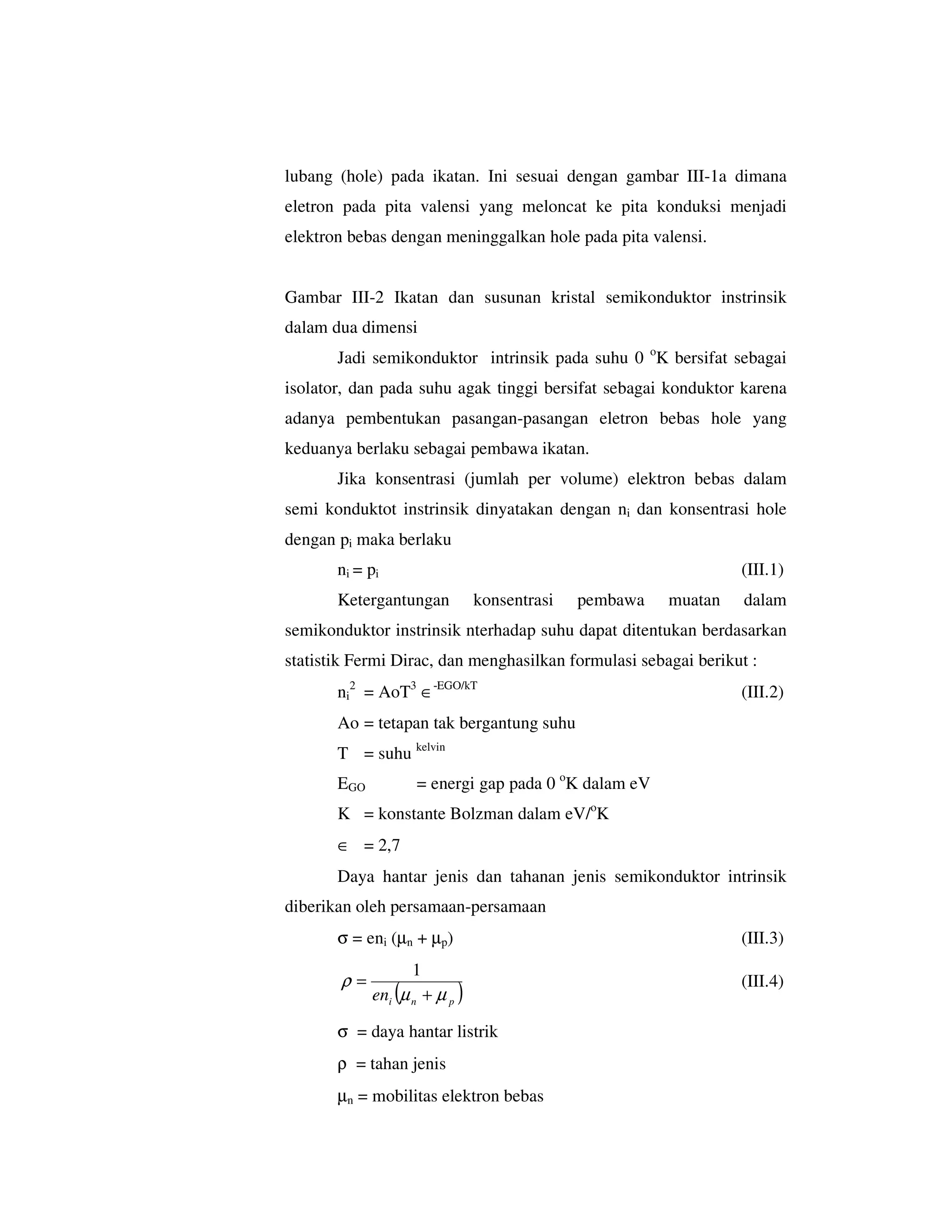 lubang (hole) pada ikatan. Ini sesuai dengan gambar III-1a dimana
eletron pada pita valensi yang meloncat ke pita konduksi menjadi
elektron bebas dengan meninggalkan hole pada pita valensi.


Gambar III-2 Ikatan dan susunan kristal semikonduktor instrinsik
dalam dua dimensi
       Jadi semikonduktor intrinsik pada suhu 0 oK bersifat sebagai
isolator, dan pada suhu agak tinggi bersifat sebagai konduktor karena
adanya pembentukan pasangan-pasangan eletron bebas hole yang
keduanya berlaku sebagai pembawa ikatan.
       Jika konsentrasi (jumlah per volume) elektron bebas dalam
semi konduktot instrinsik dinyatakan dengan ni dan konsentrasi hole
dengan pi maka berlaku
       ni = pi                                                   (III.1)
       Ketergantungan           konsentrasi   pembawa   muatan   dalam
semikonduktor instrinsik nterhadap suhu dapat ditentukan berdasarkan
statistik Fermi Dirac, dan menghasilkan formulasi sebagai berikut :
       ni2 = AoT3 ∈-EGO/kT                                       (III.2)
       Ao = tetapan tak bergantung suhu
       T = suhu kelvin
       EGO          = energi gap pada 0 oK dalam eV
       K = konstante Bolzman dalam eV/oK
       ∈ = 2,7
       Daya hantar jenis dan tahanan jenis semikonduktor intrinsik
diberikan oleh persamaan-persamaan
       σ = eni (µn + µp)                                         (III.3)
                    1
       ρ=                                                        (III.4)
             eni (µ n + µ p )

       σ = daya hantar listrik
       ρ = tahan jenis
       µn = mobilitas elektron bebas
 