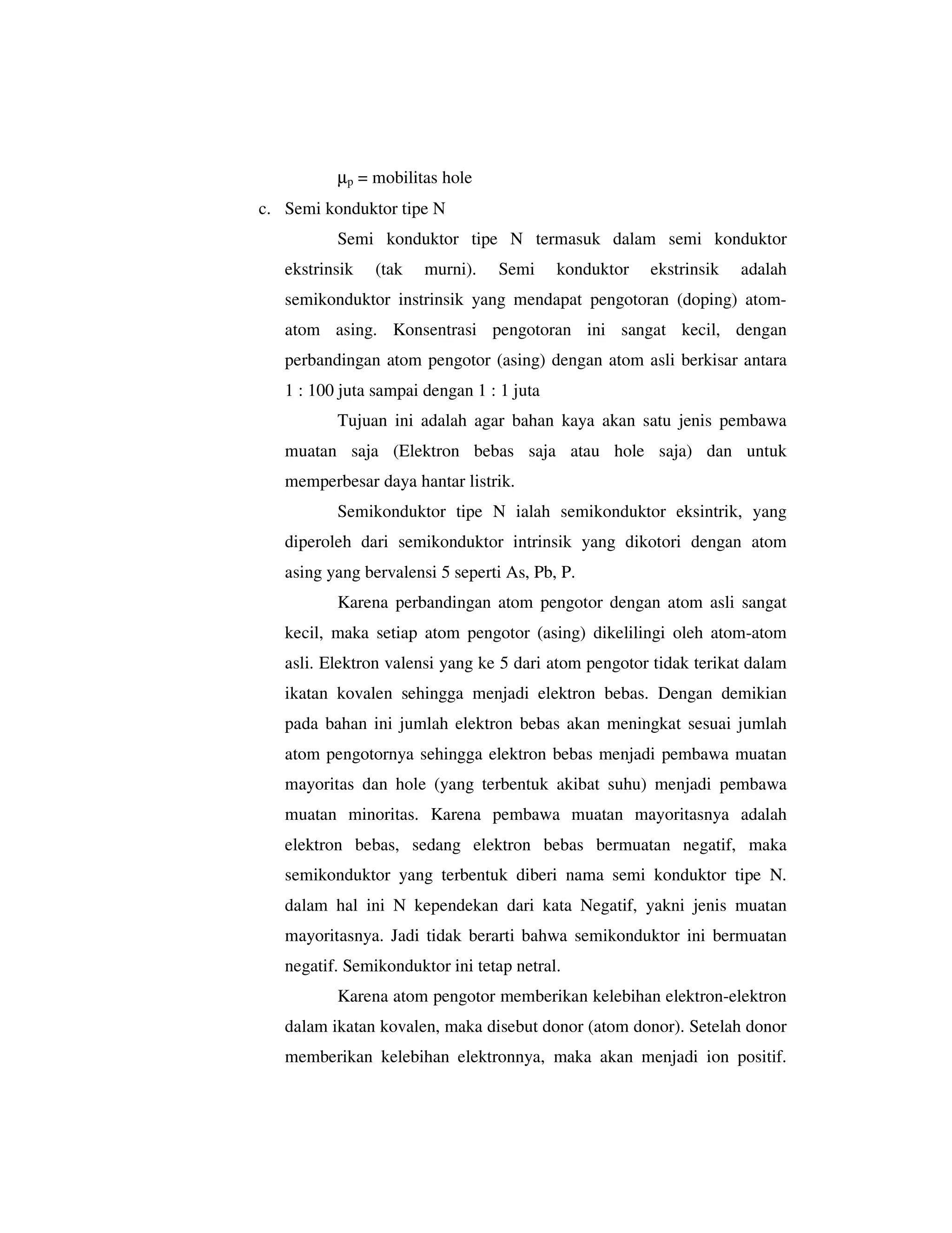 µp = mobilitas hole
c. Semi konduktor tipe N
          Semi konduktor tipe N termasuk dalam semi konduktor
   ekstrinsik   (tak   murni).    Semi     konduktor   ekstrinsik   adalah
   semikonduktor instrinsik yang mendapat pengotoran (doping) atom-
   atom asing. Konsentrasi pengotoran ini sangat kecil, dengan
   perbandingan atom pengotor (asing) dengan atom asli berkisar antara
   1 : 100 juta sampai dengan 1 : 1 juta
          Tujuan ini adalah agar bahan kaya akan satu jenis pembawa
   muatan saja (Elektron bebas saja atau hole saja) dan untuk
   memperbesar daya hantar listrik.
          Semikonduktor tipe N ialah semikonduktor eksintrik, yang
   diperoleh dari semikonduktor intrinsik yang dikotori dengan atom
   asing yang bervalensi 5 seperti As, Pb, P.
          Karena perbandingan atom pengotor dengan atom asli sangat
   kecil, maka setiap atom pengotor (asing) dikelilingi oleh atom-atom
   asli. Elektron valensi yang ke 5 dari atom pengotor tidak terikat dalam
   ikatan kovalen sehingga menjadi elektron bebas. Dengan demikian
   pada bahan ini jumlah elektron bebas akan meningkat sesuai jumlah
   atom pengotornya sehingga elektron bebas menjadi pembawa muatan
   mayoritas dan hole (yang terbentuk akibat suhu) menjadi pembawa
   muatan minoritas. Karena pembawa muatan mayoritasnya adalah
   elektron bebas, sedang elektron bebas bermuatan negatif, maka
   semikonduktor yang terbentuk diberi nama semi konduktor tipe N.
   dalam hal ini N kependekan dari kata Negatif, yakni jenis muatan
   mayoritasnya. Jadi tidak berarti bahwa semikonduktor ini bermuatan
   negatif. Semikonduktor ini tetap netral.
          Karena atom pengotor memberikan kelebihan elektron-elektron
   dalam ikatan kovalen, maka disebut donor (atom donor). Setelah donor
   memberikan kelebihan elektronnya, maka akan menjadi ion positif.
 