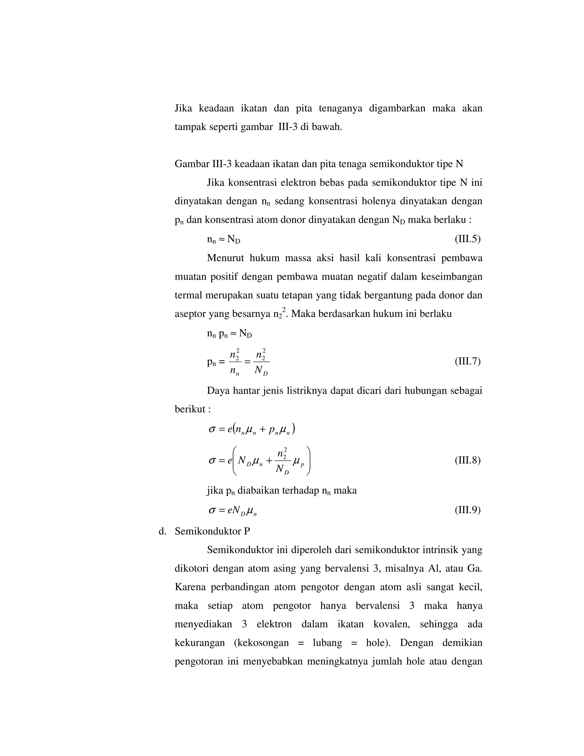 Jika keadaan ikatan dan pita tenaganya digambarkan maka akan
   tampak seperti gambar III-3 di bawah.


   Gambar III-3 keadaan ikatan dan pita tenaga semikonduktor tipe N
           Jika konsentrasi elektron bebas pada semikonduktor tipe N ini
   dinyatakan dengan nn sedang konsentrasi holenya dinyatakan dengan
   pn dan konsentrasi atom donor dinyatakan dengan ND maka berlaku :
           nn ≈ N D                                                (III.5)
           Menurut hukum massa aksi hasil kali konsentrasi pembawa
   muatan positif dengan pembawa muatan negatif dalam keseimbangan
   termal merupakan suatu tetapan yang tidak bergantung pada donor dan
   aseptor yang besarnya n22. Maka berdasarkan hukum ini berlaku
           nn pn ≈ ND
                   2
                  n2   n2
           pn =      = 2                                           (III.7)
                  nn N D
           Daya hantar jenis listriknya dapat dicari dari hubungan sebagai
   berikut :
           σ = e(n n µ n + p n µ n )

                             n2       
           σ = e N D µ n + 2 µ p 
                                                                 (III.8)
                          ND     
           jika pn diabaikan terhadap nn maka
           σ = eN D µ n                                            (III.9)
d. Semikonduktor P
           Semikonduktor ini diperoleh dari semikonduktor intrinsik yang
   dikotori dengan atom asing yang bervalensi 3, misalnya Al, atau Ga.
   Karena perbandingan atom pengotor dengan atom asli sangat kecil,
   maka setiap atom pengotor hanya bervalensi 3 maka hanya
   menyediakan 3 elektron dalam ikatan kovalen, sehingga ada
   kekurangan (kekosongan = lubang = hole). Dengan demikian
   pengotoran ini menyebabkan meningkatnya jumlah hole atau dengan
 