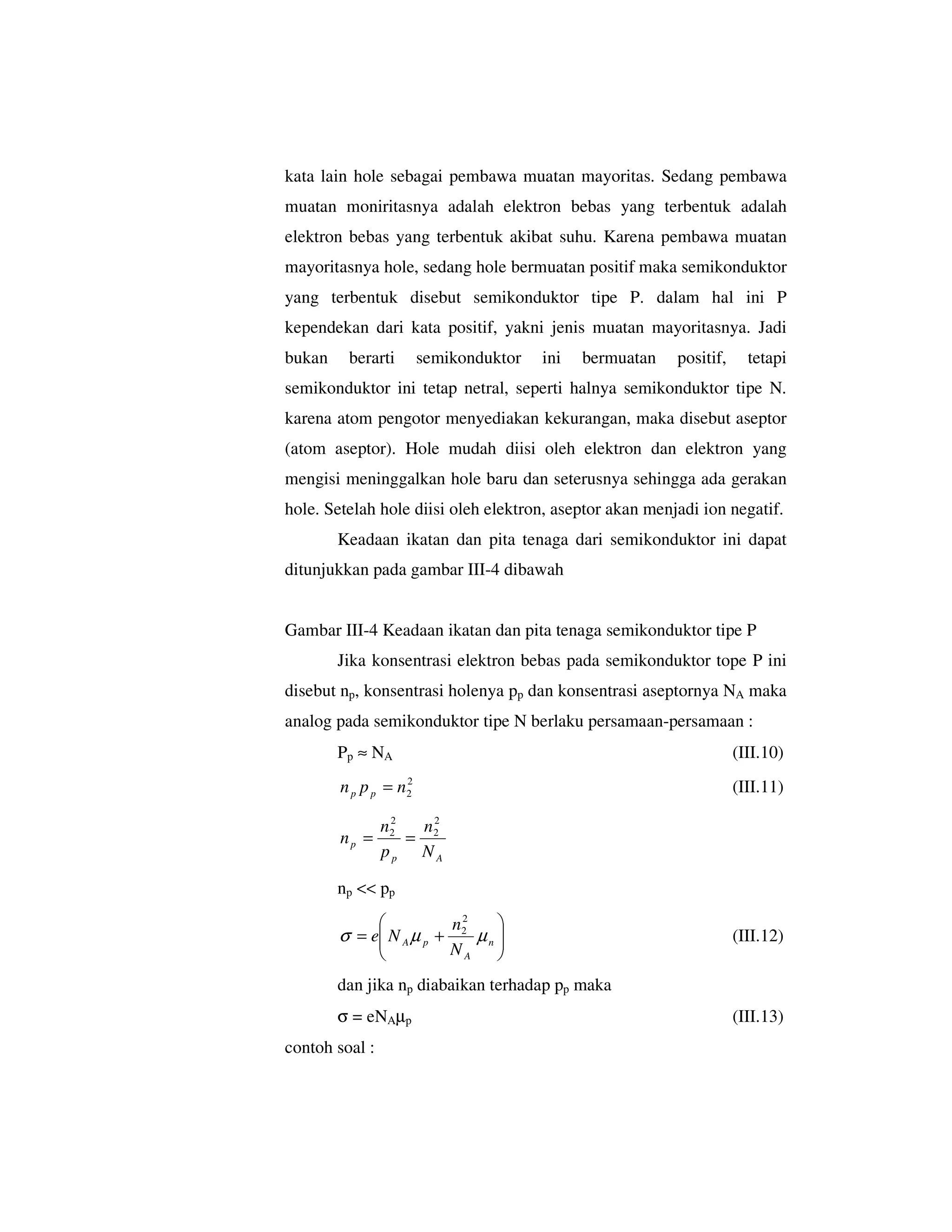 kata lain hole sebagai pembawa muatan mayoritas. Sedang pembawa
muatan moniritasnya adalah elektron bebas yang terbentuk adalah
elektron bebas yang terbentuk akibat suhu. Karena pembawa muatan
mayoritasnya hole, sedang hole bermuatan positif maka semikonduktor
yang terbentuk disebut semikonduktor tipe P. dalam hal ini P
kependekan dari kata positif, yakni jenis muatan mayoritasnya. Jadi
bukan    berarti       semikonduktor   ini   bermuatan   positif,     tetapi
semikonduktor ini tetap netral, seperti halnya semikonduktor tipe N.
karena atom pengotor menyediakan kekurangan, maka disebut aseptor
(atom aseptor). Hole mudah diisi oleh elektron dan elektron yang
mengisi meninggalkan hole baru dan seterusnya sehingga ada gerakan
hole. Setelah hole diisi oleh elektron, aseptor akan menjadi ion negatif.
        Keadaan ikatan dan pita tenaga dari semikonduktor ini dapat
ditunjukkan pada gambar III-4 dibawah


Gambar III-4 Keadaan ikatan dan pita tenaga semikonduktor tipe P
        Jika konsentrasi elektron bebas pada semikonduktor tope P ini
disebut np, konsentrasi holenya pp dan konsentrasi aseptornya NA maka
analog pada semikonduktor tipe N berlaku persamaan-persamaan :
        Pp ≈ NA                                                     (III.10)
                   2
        n p p p = n2                                                (III.11)
                 2
                n2  n2
        np =       = 2
                pp NA

        np << pp

                          n2    
        σ = e N A µ p + 2 µ n 
                                                                  (III.12)
                       NA     
        dan jika np diabaikan terhadap pp maka
        σ = eNAµp                                                   (III.13)
contoh soal :
 