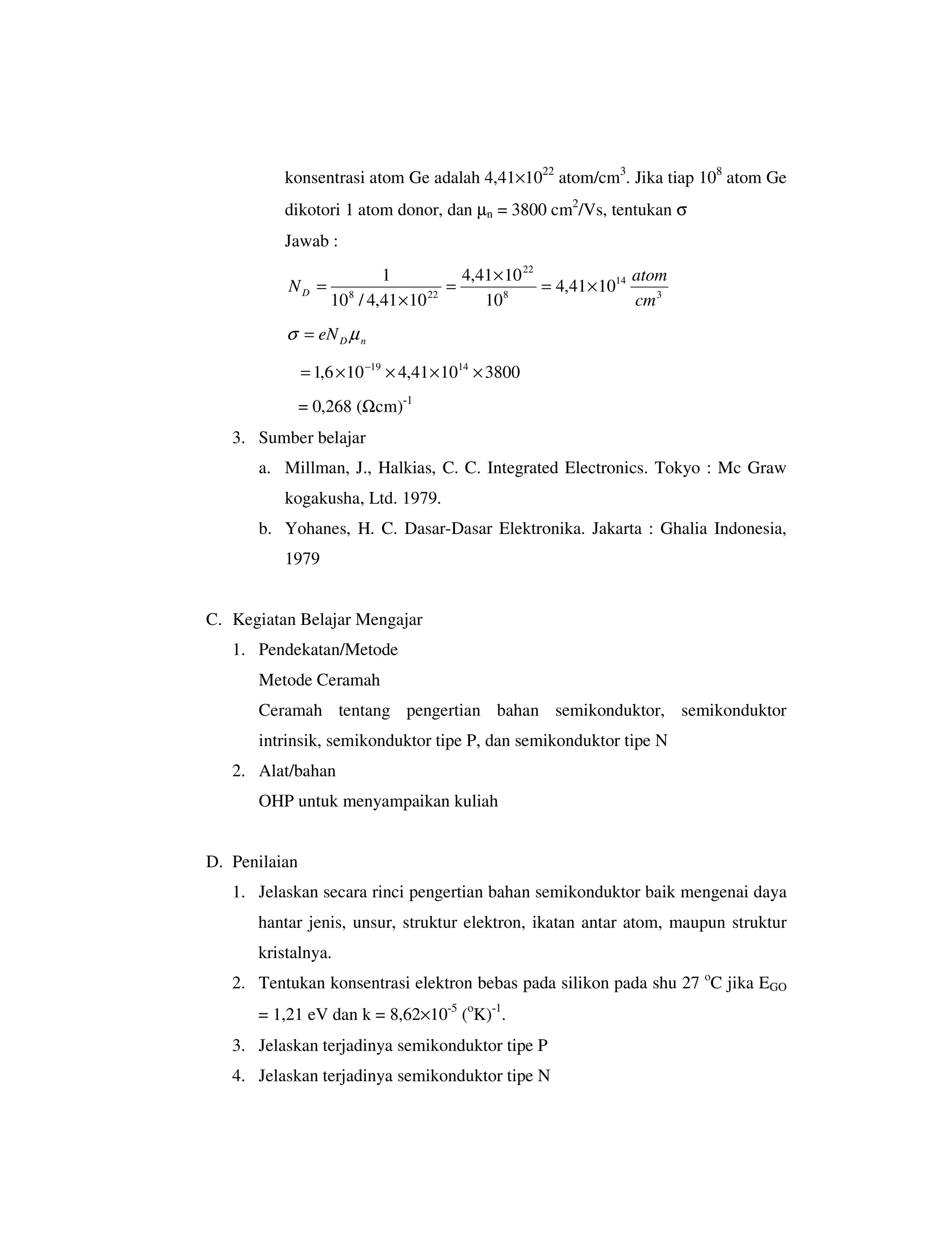 konsentrasi atom Ge adalah 4,41×1022 atom/cm3. Jika tiap 108 atom Ge
          dikotori 1 atom donor, dan µn = 3800 cm2/Vs, tentukan σ
          Jawab :
                          1            4,41 × 10 22               atom
          ND =       8            22
                                     =       8
                                                    = 4,41 × 1014
                   10 / 4,41 × 10         10                      cm 3
          σ = eN D µ n

               = 1,6 × 10 −19 × 4,41 × 1014 × 3800
               = 0,268 (Ωcm)-1
   3. Sumber belajar
      a. Millman, J., Halkias, C. C. Integrated Electronics. Tokyo : Mc Graw
          kogakusha, Ltd. 1979.
      b. Yohanes, H. C. Dasar-Dasar Elektronika. Jakarta : Ghalia Indonesia,
          1979


C. Kegiatan Belajar Mengajar
   1. Pendekatan/Metode
      Metode Ceramah
      Ceramah tentang pengertian bahan semikonduktor, semikonduktor
      intrinsik, semikonduktor tipe P, dan semikonduktor tipe N
   2. Alat/bahan
      OHP untuk menyampaikan kuliah


D. Penilaian
   1. Jelaskan secara rinci pengertian bahan semikonduktor baik mengenai daya
      hantar jenis, unsur, struktur elektron, ikatan antar atom, maupun struktur
      kristalnya.
   2. Tentukan konsentrasi elektron bebas pada silikon pada shu 27 oC jika EGO
      = 1,21 eV dan k = 8,62×10-5 (oK)-1.
   3. Jelaskan terjadinya semikonduktor tipe P
   4. Jelaskan terjadinya semikonduktor tipe N
 