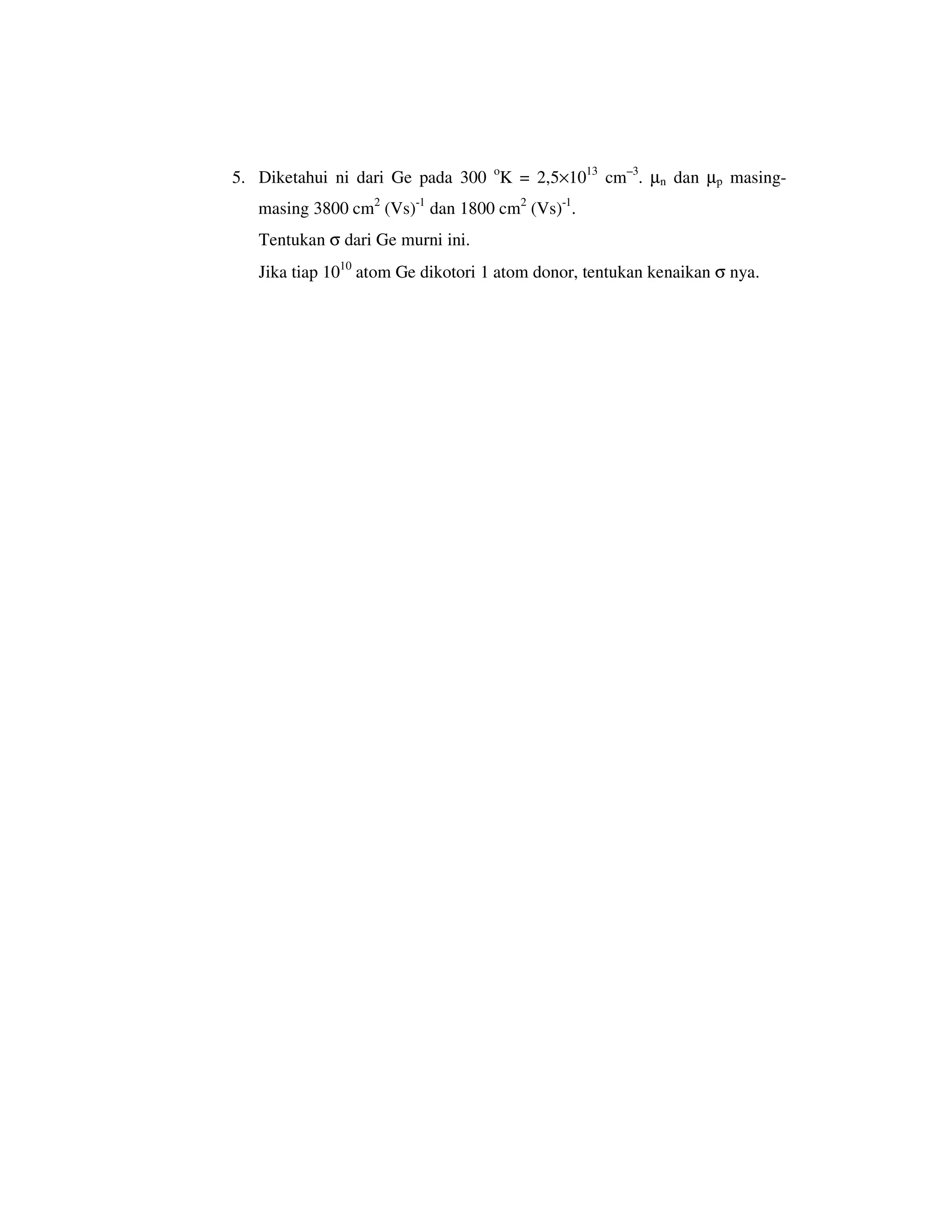 5. Diketahui ni dari Ge pada 300 oK = 2,5×1013 cm–3. µn dan µp masing-
   masing 3800 cm2 (Vs)-1 dan 1800 cm2 (Vs)-1.
   Tentukan σ dari Ge murni ini.
   Jika tiap 1010 atom Ge dikotori 1 atom donor, tentukan kenaikan σ nya.
 