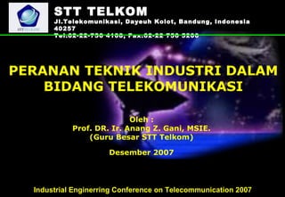 SSTTTT TTEELLKKOOMM 
Jl.Telekomunikasi, Dayeuh Kolot, Bandung, Indonesia 
40257 
Tel.62-22-756 4108, Fax.62-22 756 5200 
PERANAN TEKNIK INDUSTRI DALAM 
BIDANG TELEKOMUNIKASI 
Oleh : 
Prof. DR. Ir. Anang Z. Gani, MSIE. 
(Guru Besar STT Telkom) 
Desember 2007 
Industrial Enginerring Conference on Telecommunication 2007 
 
