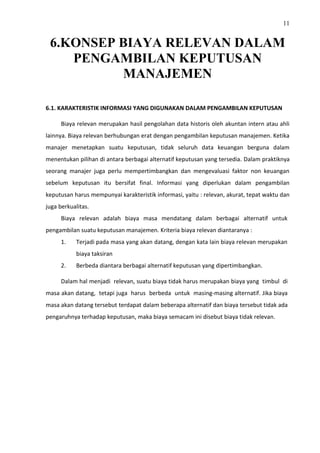 11
6.KONSEP BIAYA RELEVAN DALAM
PENGAMBILAN KEPUTUSAN
MANAJEMEN
6.1. KARAKTERISTIK INFORMASI YANG DIGUNAKAN DALAM PENGAMBILAN KEPUTUSAN
Biaya relevan merupakan hasil pengolahan data historis oleh akuntan intern atau ahli
lainnya. Biaya relevan berhubungan erat dengan pengambilan keputusan manajemen. Ketika
manajer menetapkan suatu keputusan, tidak seluruh data keuangan berguna dalam
menentukan pilihan di antara berbagai alternatif keputusan yang tersedia. Dalam praktiknya
seorang manajer juga perlu mempertimbangkan dan mengevaluasi faktor non keuangan
sebelum keputusan itu bersifat final. Informasi yang diperlukan dalam pengambilan
keputusan harus mempunyai karakteristik informasi, yaitu : relevan, akurat, tepat waktu dan
juga berkualitas.
Biaya relevan adalah biaya masa mendatang dalam berbagai alternatif untuk
pengambilan suatu keputusan manajemen. Kriteria biaya relevan diantaranya :
1. Terjadi pada masa yang akan datang, dengan kata lain biaya relevan merupakan
biaya taksiran
2. Berbeda diantara berbagai alternatif keputusan yang dipertimbangkan.
Dalam hal menjadi relevan, suatu biaya tidak harus merupakan biaya yang timbul di
masa akan datang, tetapi juga harus berbeda untuk masing-masing alternatif. Jika biaya
masa akan datang tersebut terdapat dalam beberapa alternatif dan biaya tersebut tidak ada
pengaruhnya terhadap keputusan, maka biaya semacam ini disebut biaya tidak relevan.
 