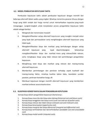12
6.2. MODEL PEMBUATAN KEPUTUSAN TAKTIS
Pembuatan keputusan taktis adalah pembuatan keputusan dengan memilih dari
beberapa alternatif dalam waktu yang singkat. Misalnya menerima pesanan khusus dengan
harga yang lebih rendah dari harga normal untuk memanfaatkan kapasitas yang masih
menganggur. Langkah-langkah untuk menjelaskan proses pengambilan keputusan taktis
adalah sebagai berikut:
1. Mengenali dan menemukan masalah
2. Mengidentifikasikan setiap alternatif keputusan yang mungkin menjadi solusi
yang layak dari permasalahan serta menghilangkan alternatif keputusan yang
tidak layak.
3. Mengidentifikasikan biaya dan manfaat yang berhubungan dengan setiap
alternatif keputusan yang layak dipertimbangkan. Selanjutnya
mengidentifikasikan biaya dan manfaat mana yang relevan/tidak relevan,
serta menghapus biaya yang tidak relevan dari pertimbangan pengambilan
keputusan.
4. Menghitung total biaya dan manfaat yang relevan dari masing-masing
alternatif keputusan.
5. Memberikan pertimbangan dan penilaian terhadap aspek kualitatif dari
masing-masing faktor, misalnya kualitas bahan baku, keandalan sumber
pasokan, perkiraan kestabilan harga, dll.
6. Membuat keputusan dengan memilih alternatif keputusan yang memberikan
manfaat terbesar secara keseluruhan.
6.3. KLASIFIKASI KONSEP BIAYA DALAM PENGAMBILAN KEPUTUSAN
konsep biaya dalam pengambilan keputusan diantaranya :
1. Konsep biaya masa lalu dan biaya akan datang (historical cost and future costs)
2. Konsep biaya tenggelam dan biaya tunai (sunk cost and out of pocket costs)
3. Konsep biaya relevan dan tidak relevan (relevant cost and irrelevant cost)
4. Konsep biaya kesempatan (opportunity cost)
5. Konsep biaya marginal dan biaya diferensial (marginal and differential cost)
6. Konsep biaya terhindarkan dan tak terhindarkan (avoidable cost and unavoidable
cost)
7. Konsep biaya modal sendiri (imputed cost)s
 