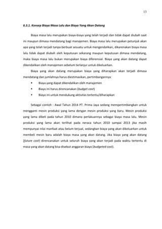 13
6.3.1. Konsep Biaya Masa Lalu dan Biaya Yang Akan Datang
Biaya masa lalu merupakan biaya-biaya yang telah terjadi dan tidak dapat diubah saat
ini maupun dimasa mendatang bagi manajemen. Biaya masa lalu merupakan petunjuk akan
apa yang telah terjadi tanpa berbuat sesuatu untuk mengendalikan, dikarenakan biaya masa
lalu tidak dapat diubah oleh keputusan sekarang maupun keputusan dimasa mendatang,
maka biaya masa lalu bukan merupakan biaya diferensial. Biaya yang akan datang dapat
dikendalikan oleh manajemen sebelum terlanjur untuk dikeluarkan.
Biaya yang akan datang merupakan biaya yang diharapkan akan terjadi dimasa
mendatang dan jumlahnya harus diestimasikan, pertimbangannya:
 Biaya yang dapat dikendalikan oleh manajemen
 Biaya ini harus direncanakan (budget cost)
 Biaya ini untuk mendukung aktivitas tertentu/diharapkan
Sebagai contoh : Awal Tahun 2014 PT. Prima Jaya sedang mempertimbangkan untuk
mengganti mesin produksi yang lama dengan mesin produksi yang baru. Mesin produksi
yang lama dibeli pada tahun 2010 dimana perlakuannya sebagai biaya masa lalu. Mesin
produksi yang lama akan terlihat pada neraca tahun 2010 sampai 2013 jika masih
mempunyai nilai manfaat atau belum terjual, sedangkan biaya yang akan dikeluarkan untuk
membeli mesin baru adalah biaya masa yang akan datang. Jika biaya yang akan datang
(future cost) direncanakan untuk seluruh biaya yang akan terjadi pada waktu tertentu di
masa yang akan datang bisa disebut anggaran biaya (budgeted cost).
 