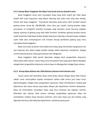 14
6.3.2. Konsep Biaya Tenggelam dan Biaya Tunai (sunk and out of pocket costs)
Biaya tenggelam (sunk cost) merupakan biaya yang telah terjadi dan tidak dapat
diubah oleh suatu keputusan yang dibuat sekarang atau pada masa yang akan datang.
Contoh dari biaya tenggelam : Perusahaan kontraktor pada tahun 2013 membeli sebuah
gedung kantor senilai Rp. 500.000.000,- (lima ratus juta rupiah). Seiring berjalan waktu
perusahaan ini mengalami kesulitan keuangan yang memaksa untuk menutup sebagian
bidang usahanya di gedung yang telah dibeli tersebut. Pembelian gedung tersebut karena
sudah terjadi dan tidak dapat diubah dengan keputusan sekarang, maka penutupan sebagian
usaha tidak akan mempengaruhi nilai investasi berupa pembelian gedung yang mana
merupakan biaya tenggelam.
Biaya tunai (Out of pocket cost) adalah jenis biaya yang memerlukan pengeluaran kas
saat sekarang atau dalam jangka pendek sebagai akibat keputusan manajemen. Sebagai
contoh biaya pemasaran, biaya gaji karyawan dan sebagainya.
Biaya tenggelam tidak pernah digunakan sebagai dasar pengambilan keputusan
dikarenakan tidak relevan, namun biaya tunai merupakan biaya yang patut dipertimbangkan
sebagai dasar pengambilan keputusan, karena biaya ini dikategorikan sebagai biaya relevan.
6.3.3. Konsep Biaya Relevan dan Tidak Relevan (relevant and irrelevant cost)
Tujuan utama dari pemisahan biaya antara biaya relevan dengan biaya tidak relevan
adalah untuk menunjukkan kepada manajemen bahwa tidak semua jenis biaya harus
dipertimbangkan sebagai dasar pengambilan keputusan. Biaya terhindarkaan meliputi gaji
departemen dan biaya lainnya yang dapat dihapus jika departemen terhenti dihapuskan.
Biaya tak terhindarkan merupakan biaya yang terus berlanjut jika kegiatan tertentu
dihentikan dan sifatnya tidak relevan terhadap pengambilan keputusan. Biaya tak
terhindarkan meliputi biaya bersama (common cost) yaitu biaya jasa dan fasilitas yang
digunakan bersama oleh beberapa departemen, contohnya penyusutan.
 