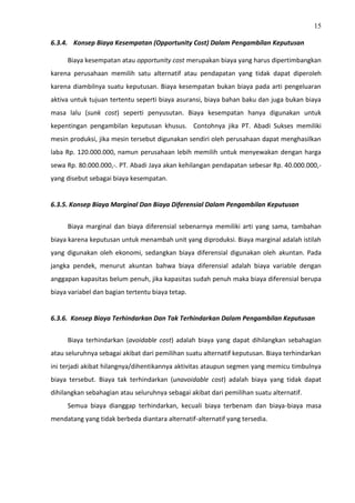15
6.3.4. Konsep Biaya Kesempatan (Opportunity Cost) Dalam Pengambilan Keputusan
Biaya kesempatan atau opportunity cost merupakan biaya yang harus dipertimbangkan
karena perusahaan memilih satu alternatif atau pendapatan yang tidak dapat diperoleh
karena diambilnya suatu keputusan. Biaya kesempatan bukan biaya pada arti pengeluaran
aktiva untuk tujuan tertentu seperti biaya asuransi, biaya bahan baku dan juga bukan biaya
masa lalu (sunk cost) seperti penyusutan. Biaya kesempatan hanya digunakan untuk
kepentingan pengambilan keputusan khusus. Contohnya jika PT. Abadi Sukses memiliki
mesin produksi, jika mesin tersebut digunakan sendiri oleh perusahaan dapat menghasilkan
laba Rp. 120.000.000, namun perusahaan lebih memilih untuk menyewakan dengan harga
sewa Rp. 80.000.000,-. PT. Abadi Jaya akan kehilangan pendapatan sebesar Rp. 40.000.000,-
yang disebut sebagai biaya kesempatan.
6.3.5. Konsep Biaya Marginal Dan Biaya Diferensial Dalam Pengambilan Keputusan
Biaya marginal dan biaya diferensial sebenarnya memiliki arti yang sama, tambahan
biaya karena keputusan untuk menambah unit yang diproduksi. Biaya marginal adalah istilah
yang digunakan oleh ekonomi, sedangkan biaya diferensial digunakan oleh akuntan. Pada
jangka pendek, menurut akuntan bahwa biaya diferensial adalah biaya variable dengan
anggapan kapasitas belum penuh, jika kapasitas sudah penuh maka biaya diferensial berupa
biaya variabel dan bagian tertentu biaya tetap.
6.3.6. Konsep Biaya Terhindarkan Dan Tak Terhindarkan Dalam Pengambilan Keputusan
Biaya terhindarkan (avoidable cost) adalah biaya yang dapat dihilangkan sebahagian
atau seluruhnya sebagai akibat dari pemilihan suatu alternatif keputusan. Biaya terhindarkan
ini terjadi akibat hilangnya/dihentikannya aktivitas ataupun segmen yang memicu timbulnya
biaya tersebut. Biaya tak terhindarkan (unavoidable cost) adalah biaya yang tidak dapat
dihilangkan sebahagian atau seluruhnya sebagai akibat dari pemilihan suatu alternatif.
Semua biaya dianggap terhindarkan, kecuali biaya terbenam dan biaya-biaya masa
mendatang yang tidak berbeda diantara alternatif-alternatif yang tersedia.
 