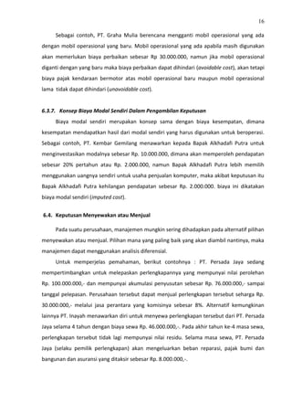 16
Sebagai contoh, PT. Graha Mulia berencana mengganti mobil operasional yang ada
dengan mobil operasional yang baru. Mobil operasional yang ada apabila masih digunakan
akan memerlukan biaya perbaikan sebesar Rp 30.000.000, namun jika mobil operasional
diganti dengan yang baru maka biaya perbaikan dapat dihindari (avoidable cost), akan tetapi
biaya pajak kendaraan bermotor atas mobil operasional baru maupun mobil operasional
lama tidak dapat dihindari (unavoidable cost).
6.3.7. Konsep Biaya Modal Sendiri Dalam Pengambilan Keputusan
Biaya modal sendiri merupakan konsep sama dengan biaya kesempatan, dimana
kesempatan mendapatkan hasil dari modal sendiri yang harus digunakan untuk beroperasi.
Sebagai contoh, PT. Kembar Gemilang menawarkan kepada Bapak Alkhadafi Putra untuk
menginvestasikan modalnya sebesar Rp. 10.000.000, dimana akan memperoleh pendapatan
sebesar 20% pertahun atau Rp. 2.000.000, namun Bapak Alkhadafi Putra lebih memilih
menggunakan uangnya sendiri untuk usaha penjualan komputer, maka akibat keputusan itu
Bapak Alkhadafi Putra kehilangan pendapatan sebesar Rp. 2.000.000. biaya ini dikatakan
biaya modal sendiri (imputed cost).
6.4. Keputusan Menyewakan atau Menjual
Pada suatu perusahaan, manajemen mungkin sering dihadapkan pada alternatif pilihan
menyewakan atau menjual. Pilihan mana yang paling baik yang akan diambil nantinya, maka
manajemen dapat menggunakan analisis diferensial.
Untuk memperjelas pemahaman, berikut contohnya : PT. Persada Jaya sedang
mempertimbangkan untuk melepaskan perlengkapannya yang mempunyai nilai perolehan
Rp. 100.000.000,- dan mempunyai akumulasi penyusutan sebesar Rp. 76.000.000,- sampai
tanggal pelepasan. Perusahaan tersebut dapat menjual perlengkapan tersebut seharga Rp.
30.000.000,- melalui jasa perantara yang komisinya sebesar 8%. Alternatif kemungkinan
lainnya PT. Inayah menawarkan diri untuk menyewa perlengkapan tersebut dari PT. Persada
Jaya selama 4 tahun dengan biaya sewa Rp. 46.000.000,-. Pada akhir tahun ke-4 masa sewa,
perlengkapan tersebut tidak lagi mempunyai nilai residu. Selama masa sewa, PT. Persada
Jaya (selaku pemilik perlengkapan) akan mengeluarkan beban reparasi, pajak bumi dan
bangunan dan asuransi yang ditaksir sebesar Rp. 8.000.000,-.
 