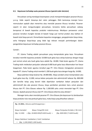 18
6.5. Keputusan terhadap suatu pesanan khusus (special order decision)
Perusahaan sering mendapat kesempatan untuk mempertimbangkan pesanan khusus
y a n g tidak seperti biasanya dari calon pelanggan. Oleh karenanya manajer harus
memutuskan apakah akan menerima atau menolak pesanan khusus tersebut. Pesanan
seperti ini akan menguntungkan perusahaan, terutama ketika perusahaan sedang
beroperasi di bawah kapasitas produksi maksimumnya. Meskipun penawaran untuk
pesanan tersebut mungkin berada di bawah harga jual normal produk atau bahkan di
bawah total biaya perunit. Pemanfaatan kapasitas menganggur, pengoptimalan biaya tetap,
serta hilangnya biaya-biaya yang tidak lagi relevan menjadi pertimbangan dalam
pengambilan keputusan terhadap pesanan khusus.
Contoh :
PT. Utama Trading adalah perusahaan yang memproduksi gelas kaca. Perusahaan
tersebut memiliki kapasitas produksi 10.000 buah gelas kaca setiap bulannya dengan harga
jual normal untuk satu buah gelas kaca adalah Rp. 18.000. Pada bulan agustus PT. Utama
Trading telah melakukan penjualan sebanyak 8.400 buah gelas kaca dikarenakan hari besar
keagamaan. Pada bulan agustus tersebut juga PT. Citra Glasses mengajukan penawaran
kepada PT. Utama Trading untuk membeli 1.200 buah gelas kaca dengan harga Rp. 14.000.
Biaya pabrikasi tetap bulanan Rp. 28.800.000,- Biaya variabel untuk memproduksi satu
buah gelas kaca Rp. 11.000, semua beban penjualan dan administratif sebesar Rp. 800.000
dan bersifat tetap yang berarti tidak diperlukan tambahan beban penjualan dan
administratif jika ada pesanan khusus, biaya pembelian peralatan baru untuk pesanan
khusus dari PT. Citra Glasses sebesar Rp. 1.200.000 yaitu untuk mencetak logo PT. Citra
Glasses. Apakah pesanan khusus dari PT. Citra Glasses diterima atau ditolak ?
Manager tentu akan menolak pesanan PT. Citra Glasses jika keputusan itu berdasarkan
biaya produksi rata-rata perbuah gelas kaca, maka biaya yang dihasilkan sebesar :
 