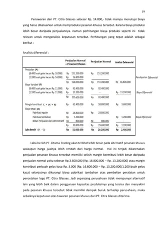 19
Penawaran dari PT. Citra Glasses sebesar Rp. 14.000,- tidak mampu menutupi biaya
yang harus dikeluarkan untuk memproduksi pesanan khusus tersebut. Karena biaya produksi
lebih besar daripada penjualannya. namun perhitungan biaya produksi seperti ini tidak
relevan untuk menganalisis keputusan tersebut. Perhitungan yang tepat adalah sebagai
berikut :
Analisis diferensial :
Laba bersih PT. Utama Trading akan terlihat lebih besar pada alternatif pesanan khusus
walaupun harga jualnya lebih rendah dari harga normal. Hal ini terjadi dikarenakan
penjualan pesanan khusus tersebut memiliki selisih margin kontribusi lebih besar daripada
penjualan normal yaitu sebesar Rp.3.600.000 (Rp. 16.800.000 – Rp. 13.200.000) atau margin
kontribusi perbuah gelas kaca Rp. 3.000 (Rp. 16.800.000 – Rp. 13.200.000/1.200 buah gelas
kaca) selanjutnya dikurangi biaya pabrikasi tambahan atas pembelian peralatan untuk
pencetakan logo PT. Citra Glasses. Jadi sepanjang perusahaan tidak mempunyai alternatif
lain yang lebih baik dalam penggunaan kapasitas produksinya yang tersisa dan menyakini
pada pesanan khusus tersebut tidak memiliki dampak buruk terhadap perusahaan, maka
sebaiknya keputusan atas tawaran pesanan khusus dari PT. Citra Glasses diterima.
 