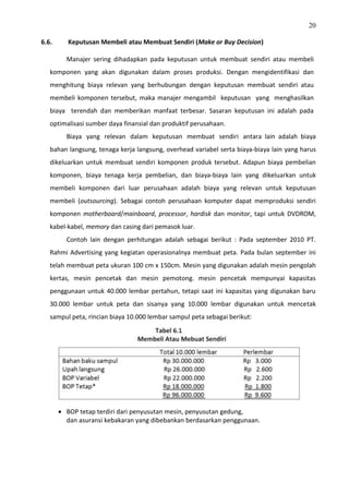20
6.6. Keputusan Membeli atau Membuat Sendiri (Make or Buy Decision)
Manajer sering dihadapkan pada keputusan untuk membuat sendiri atau membeli
komponen yang akan digunakan dalam proses produksi. Dengan mengidentifikasi dan
menghitung biaya relevan yang berhubungan dengan keputusan membuat sendiri atau
membeli komponen tersebut, maka manajer mengambil keputusan yang menghasilkan
biaya terendah dan memberikan manfaat terbesar. Sasaran keputusan ini adalah pada
optimalisasi sumber daya finansial dan produktif perusahaan.
Biaya yang relevan dalam keputusan membuat sendiri antara lain adalah biaya
bahan langsung, tenaga kerja langsung, overhead variabel serta biaya-biaya lain yang harus
dikeluarkan untuk membuat sendiri komponen produk tersebut. Adapun biaya pembelian
komponen, biaya tenaga kerja pembelian, dan biaya-biaya lain yang dikeluarkan untuk
membeli komponen dari luar perusahaan adalah biaya yang relevan untuk keputusan
membeli (outsourcing). Sebagai contoh perusahaan komputer dapat memproduksi sendiri
komponen motherboard/mainboard, processor, hardisk dan monitor, tapi untuk DVDROM,
kabel-kabel, memory dan casing dari pemasok luar.
Contoh lain dengan perhitungan adalah sebagai berikut : Pada september 2010 PT.
Rahmi Advertising yang kegiatan operasionalnya membuat peta. Pada bulan september ini
telah membuat peta ukuran 100 cm x 150cm. Mesin yang digunakan adalah mesin pengolah
kertas, mesin pencetak dan mesin pemotong. mesin pencetak mempunyai kapasitas
penggunaan untuk 40.000 lembar pertahun, tetapi saat ini kapasitas yang digunakan baru
30.000 lembar untuk peta dan sisanya yang 10.000 lembar digunakan untuk mencetak
sampul peta, rincian biaya 10.000 lembar sampul peta sebagai berikut:
 BOP tetap terdiri dari penyusutan mesin, penyusutan gedung,
dan asuransi kebakaran yang dibebankan berdasarkan penggunaan.
 