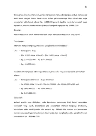 26
Berdasarkan informasi tersebut, pihak manajemen mempertimbangkan untuk memproses
lebih lanjut menjadi mesin diesel turbo. Dalam pelaksanaannya hanya diperlukan biaya
pengolahan lebih lanjut sebesar Rp. 15.000.000 perunit. Apabila mesin turbo sudah layak
dipasarkan, mesin turbo tersebut dapat dijual dengan harga pasar Rp. 57.000.000,-
Diminta :
Apakah keputusan untuk memproses lebih lanjut merupakan keputusan yang tepat?
Penyelesaian :
Alternatif menjual langsung, maka laba yang akan diperoleh sebesar :
Keputusan :
Melalui analisis yang dilakukan, maka keputusan memproses lebih lanjut merupakan
keputusan yang tepat, dikarenakan jika perusahaan menjual langsung produknya,
perusahaan akan mendapatkan laba sebesar Rp. 696.000.000, namun jika perusahaan
memproses produknya menjadi mesin diesel turbo akan menghasilkan laba yang lebih besar
yaitu sebesar Rp. 1.896.000.000,-
 