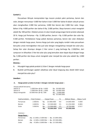 27
Contoh 2.
Perusahaan Minyak memproduksi tiga macam produk yakni pertamax, bensin dan
solar, dengan mencampur 5.000 liter bahan A dan 5.000 liter bahan B dalam sebuah proses
akan menghasilkan 2.000 liter pertamax, 3.000 liter bensin dan 3.000 liter solar. Harga
Bahan A Rp. 4.000 perliter dan bahan B Rp. 2.000 perliter, Biaya konversi untuk mengolah
adalah Rp. 500 perliter. Didalam proses ini akan terjadi pengurangan berat produk sebanyak
20 %. Harga jual Pertamax = Rp. 11.000 perliter, bensin = Rp. 6.500 perliter dan solar Rp.
4.500 perliter. Pembebanan harga pokok diantara pertamax, bensin dan solar dilakukan
dengan metode harga pasar, Karena Harga jual solar yang begitu rendah maka perusahaan
berusaha untuk meningkatkan nilai jual solar dengan mengolahnya menjadi bio solar plus.
Setiap liter solar dicampur dengan 2 liter cairan C yang berharga Rp. 2.500/liter, dari
campuran ini dihasilkan 2 liter bio solar plus yang kemudian akan dapat dijual dengan harga
Rp. 5.500 perliter dan biaya untuk mengolah solar menjadi bio solar plus adalah Rp. 2.000
perliter.
Diminta :
A. Hitunglah haga pokok produk A, B dan C dengan metode harga pasar
B. Buatlah perhitungan apakah sebaiknya solar dijual langsung atau diolah lebih lanjut
menjadi bio solar plus?
Jawaban :
 