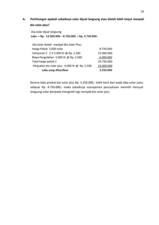 28
A. Perhitungan apakah sebaiknya solar dijual langsung atau diolah lebih lanjut menjadi
bio solar plus?
Karena laba produk bio solar plus Rp. 3.250.000,- lebih kecil dari pada laba solar yaitu
sebesar Rp. 4.750.000,- maka sebaiknya manajemen perusahaan memilih menjual
langsung solar daripada mengolah lagi menjadi bio solar plus.
 