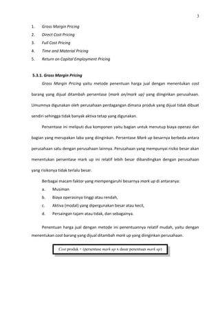3
1. Gross Margin Pricing
2. Direct Cost Pricing
3. Full Cost Pricing
4. Time and Material Pricing
5. Return on Capital Employment Pricing
5.3.1. Gross Margin Pricing
Gross Margin Pricing yaitu metode penentuan harga jual dengan menentukan cost
barang yang dijual ditambah persentase (mark on/mark up) yang diinginkan perusahaan.
Umumnya digunakan oleh perusahaan perdagangan dimana produk yang dijual tidak dibuat
sendiri sehingga tidak banyak aktiva tetap yang digunakan.
Persentase ini meliputi dua komponen yaitu bagian untuk menutup biaya operasi dan
bagian yang merupakan laba yang diinginkan. Persentase Mark up besarnya berbeda antara
perusahaan satu dengan perusahaan lainnya. Perusahaan yang mempunyai risiko besar akan
menentukan persentase mark up ini relatif lebih besar dibandingkan dengan perusahaan
yang risikonya tidak terlalu besar.
Berbagai macam faktor yang mempengaruhi besarnya mark up di antaranya:
a. Musiman
b. Biaya operasinya tinggi atau rendah,
c. Aktiva (modal) yang dipergunakan besar atau kecil,
d. Persaingan tajam atau tidak, dan sebagainya.
Penentuan harga jual dengan metode ini penentuannya relatif mudah, yaitu dengan
menentukan cost barang yang dijual ditambah mark up yang diinginkan perusahaan.
Cost produk + (persentase mark up x dasar penentuan mark up)
 
