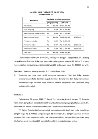 30
Setelah menjual 900 unit produknya, bahwa pada tanggal 18 september 2013 datang
perwakilan dari Toko Ban Rizky yang merupakan pelanggan terbaik dari PT. Rahmi Tires yang
menyampaikan penawaran pembelian sebanyak 600 unit dengan harga Rp. 400.000 per unit.
Instruksi : Jika anda seorang Manajer di PT. Rahmi Tires, maka :
A. Keputusan apa yang anda ambil mengenai penawaran Toko Ban Rizky, Apakah
penawaran dari Toko Ban Rizky dapat diterima? dimana Toko Ban Rizky memberikan
penawaran harga dibawah biaya produksi. Berikan penjelasan atas keputusan yang
anda ambil tersebut.
Soal Kasus 2.
Pada tanggal 05 Januari 2013 PT. Rahmi Tires mengikat kontrak dengan PT. Semesta
Palm dalam penyediaan ban radial mobil truk untuk kendaraan pengangkut kelapa sawit. PT.
Semesta Palm adalah Perusahaan Perkebunan Kelapa sawit di Rantau Prapat.
PT. Rahmi Tires terikat kontrak untuk menyediakan 200 buah ban radial mobil truk
dengan harga Rp. 1.720.000 sampai dengan 31 desember 2013 dengan kapasitas produksi
sebanyak 200 buah ban radial mobil truk selama satu tahun. Adapun biaya produksi yang
dikeluarkan untuk membuat 200 ban radial mobil truk tersebut sebagai berikut :
 