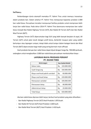 33
Soal Kasus 4.
Perkembangan dunia otomotif memaksa PT. Rahmi Tires untuk memacu inovasinya
dalam produksi ban. Dalam setahun PT. Rahmi Tires mempunyai kapasitas produksi 2.000
ban radial biasa. Perusahaan tersebut mempunyai fasilitas produksi untuk memproses lebih
lanjut ban radial biasa. Pada tahun 2014 PT. Rahmi Tires berencana memproses ban radial
biasa menjadi Ban Radial Highway Terrain (H/T), Ban Radial All Terrain (A/T) dan Ban Radial
Mud Terrain (M/T).
Highway Terrain (H/T) diperuntukan bagi SUV yang lebih banyak berjalan di aspal, All
Terrain (A/T) untuk jalan tanah dengan profil keras, berkerikil maupun jalan yang sedikit
berlumpur atau lapangan rumput, tetapi tidak untuk lumpur dalam kategori berat dan Mud
Terrain (M/T) diperuntukan bagi mobil yang sering bermain-main offroad.
Hasil produksi berupa ban radial biasa dapat dijual dengan harga Rp. 700.000 perbuah,
sedangkan untuk menghasilkan 2.000 ban radial biasa perusahaan membutuhkan biaya :
Jika ban radial biasa diproses lebih lanjut, berikut hasil produksi yang akan dihasilkan :
- Ban Radial Highway Terrain (H/T) Hasil Produksi 1.870 buah.
- Ban Radial All Terrain (A/T) Hasil Produksi 1.600 buah.
- Ban Radial Mud Terrain (M/T) Hasil Produksi 1.410 buah.
 