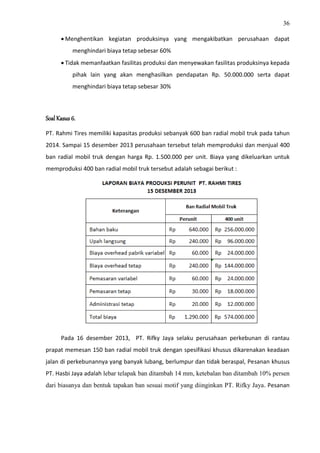 36
 Menghentikan kegiatan produksinya yang mengakibatkan perusahaan dapat
menghindari biaya tetap sebesar 60%
 Tidak memanfaatkan fasilitas produksi dan menyewakan fasilitas produksinya kepada
pihak lain yang akan menghasilkan pendapatan Rp. 50.000.000 serta dapat
menghindari biaya tetap sebesar 30%
Soal Kasus 6.
PT. Rahmi Tires memiliki kapasitas produksi sebanyak 600 ban radial mobil truk pada tahun
2014. Sampai 15 desember 2013 perusahaan tersebut telah memproduksi dan menjual 400
ban radial mobil truk dengan harga Rp. 1.500.000 per unit. Biaya yang dikeluarkan untuk
memproduksi 400 ban radial mobil truk tersebut adalah sebagai berikut :
Pada 16 desember 2013, PT. Rifky Jaya selaku perusahaan perkebunan di rantau
prapat memesan 150 ban radial mobil truk dengan spesifikasi khusus dikarenakan keadaan
jalan di perkebunannya yang banyak lubang, berlumpur dan tidak beraspal, Pesanan khusus
PT. Hasbi Jaya adalah lebar telapak ban ditambah 14 mm, ketebalan ban ditambah 10% persen
dari biasanya dan bentuk tapakan ban sesuai motif yang diinginkan PT. Rifky Jaya. Pesanan
 
