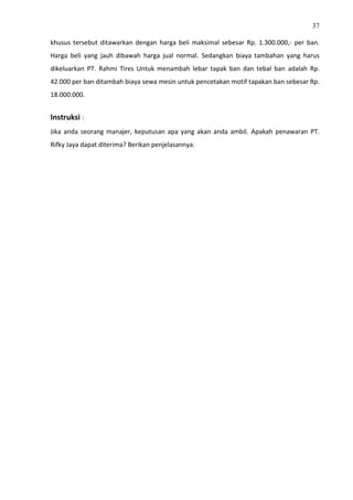 37
khusus tersebut ditawarkan dengan harga beli maksimal sebesar Rp. 1.300.000,- per ban.
Harga beli yang jauh dibawah harga jual normal. Sedangkan biaya tambahan yang harus
dikeluarkan PT. Rahmi Tires Untuk menambah lebar tapak ban dan tebal ban adalah Rp.
42.000 per ban ditambah biaya sewa mesin untuk pencetakan motif tapakan ban sebesar Rp.
18.000.000.
Instruksi :
Jika anda seorang manajer, keputusan apa yang akan anda ambil. Apakah penawaran PT.
Rifky Jaya dapat diterima? Berikan penjelasannya.
 