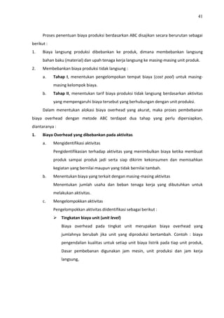 41
Proses penentuan biaya produksi berdasarkan ABC disajikan secara berurutan sebagai
berikut :
1. Biaya langsung produksi dibebankan ke produk, dimana membebankan langsung
bahan baku (material) dan upah tenaga kerja langsung ke masing-masing unit produk.
2. Membebankan biaya produksi tidak langsung :
a. Tahap I, menentukan pengelompokan tempat biaya (cost pool) untuk masing-
masing kelompok biaya.
b. Tahap II, menentukan tarif biaya produksi tidak langsung berdasarkan aktivitas
yang mempengaruhi biaya tersebut yang berhubungan dengan unit produksi.
Dalam menentukan alokasi biaya overhead yang akurat, maka proses pembebanan
biaya overhead dengan metode ABC terdapat dua tahap yang perlu dipersiapkan,
diantaranya :
1. Biaya Overhead yang dibebankan pada aktivitas
a. Mengidentifikasi aktivitas
Pengidentifikasian terhadap aktivitas yang menimbulkan biaya ketika membuat
produk sampai produk jadi serta siap dikirim kekonsumen dan memisahkan
kegiatan yang bernilai maupun yang tidak bernilai tambah.
b. Menentukan biaya yang terkait dengan masing-masing aktivitas
Menentukan jumlah usaha dan beban tenaga kerja yang dibutuhkan untuk
melakukan aktivitas.
c. Mengelompokkan aktivitas
Pengelompokkan aktivitas diidentifikasi sebagai berikut :
 Tingkatan biaya unit (unit level)
Biaya overhead pada tingkat unit merupakan biaya overhead yang
jumlahnya berubah jika unit yang diproduksi bertambah. Contoh : biaya
pengendalian kualitas untuk setiap unit biaya listrik pada tiap unit produk,
Dasar pembebanan digunakan jam mesin, unit produksi dan jam kerja
langsung,
 