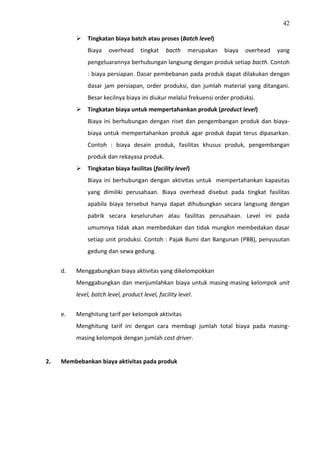 42
 Tingkatan biaya batch atau proses (Batch level)
Biaya overhead tingkat bacth merupakan biaya overhead yang
pengeluarannya berhubungan langsung dengan produk setiap bacth. Contoh
: biaya persiapan. Dasar pembebanan pada produk dapat dilakukan dengan
dasar jam persiapan, order produksi, dan jumlah material yang ditangani.
Besar kecilnya biaya ini diukur melalui frekuensi order produksi.
 Tingkatan biaya untuk mempertahankan produk (product level)
Biaya ini berhubungan dengan riset dan pengembangan produk dan biaya-
biaya untuk mempertahankan produk agar produk dapat terus dipasarkan.
Contoh : biaya desain produk, fasilitas khusus produk, pengembangan
produk dan rekayasa produk.
 Tingkatan biaya fasilitas (facility level)
Biaya ini berhubungan dengan aktivitas untuk mempertahankan kapasitas
yang dimiliki perusahaan. Biaya overhead disebut pada tingkat fasilitas
apabila biaya tersebut hanya dapat dihubungkan secara langsung dengan
pabrik secara keseluruhan atau fasilitas perusahaan. Level ini pada
umumnya tidak akan membedakan dan tidak mungkin membedakan dasar
setiap unit produksi. Contoh : Pajak Bumi dan Bangunan (PBB), penyusutan
gedung dan sewa gedung.
d. Menggabungkan biaya aktivitas yang dikelompokkan
Menggabungkan dan menjumlahkan biaya untuk masing-masing kelompok unit
level, batch level, product level, facility level.
e. Menghitung tarif per kelompok aktivitas
Menghitung tarif ini dengan cara membagi jumlah total biaya pada masing-
masing kelompok dengan jumlah cost driver.
2. Membebankan biaya aktivitas pada produk
 