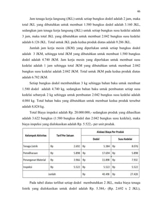 46
Jam tenaga kerja langsung (JKL) untuk setiap bungkus dodol adalah 2 jam, maka
total JKL yang dibutuhkan untuk membuat 1.580 bungkus dodol adalah 3.160 JKL,
sedangkan jam tenaga kerja langsung (JKL) untuk setiap bungkus susu kedelai adalah
3 jam, maka total JKL yang dibutuhkan untuk membuat 2.042 bungkus susu kedelai
adalah 6.126 JKL. Total untuk JKL pada kedua produk diatas adalah 9.286 JKL.
Jumlah jam kerja mesin (JKM) yang diperlukan untuk setiap bungkus dodol
adalah 3 JKM, sehingga total JKM yang dibutuhkan untuk membuat 1.580 bungkus
dodol adalah 4.740 JKM. Jam kerja mesin yang diperlukan untuk membuat susu
kedelai adalah 1 jam sehingga total JKM yang dibutuhkan untuk membuat 2.042
bungkus susu kedelai adalah 2.042 JKM. Total untuk JKM pada kedua produk diatas
adalah 6.782 JKM.
Setiap bungkus dodol membutuhkan 3 kg sehingga bahan baku untuk membuat
1.580 dodol adalah 4.740 kg, sedangkan bahan baku untuk pembuatan setiap susu
kedelai sebanyak 2 kg sehingga untuk pembuatan 2.042 bungkus susu kedelai adalah
4.084 kg. Total bahan baku yang dibutuhkan untuk membuat kedua produk tersebut
adalah 8,824 kg.
Total Biaya inspeksi adalah Rp. 20.000.000,- sedangkan produk yang dihasilkan
adalah 3.622 bungkus (1.580 bungkus dodol dan 2.042 bungkus susu kedelai), maka
biaya inspeksi yang dialokasikan adalah Rp. 5.522,- per unit produk.
Pada tabel diatas terlihat setiap dodol membutuhkan 2 JKL, maka biaya tenaga
listrik yang dialokasikan untuk dodol adalah Rp. 5.384,- (Rp. 2.692 x 2 JKL),
 