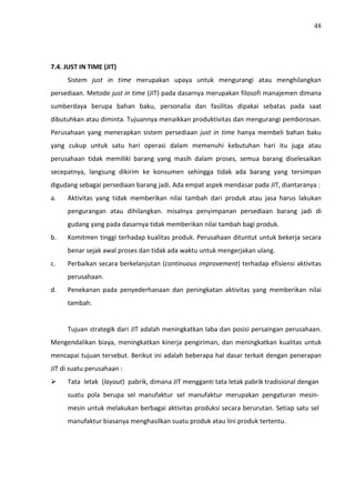 48
7.4. JUST IN TIME (JIT)
Sistem just in time merupakan upaya untuk mengurangi atau menghilangkan
persediaan. Metode just in time (JIT) pada dasarnya merupakan filosofi manajemen dimana
sumberdaya berupa bahan baku, personalia dan fasilitas dipakai sebatas pada saat
dibutuhkan atau diminta. Tujuannya menaikkan produktivitas dan mengurangi pemborosan.
Perusahaan yang menerapkan sistem persediaan just in time hanya membeli bahan baku
yang cukup untuk satu hari operasi dalam memenuhi kebutuhan hari itu juga atau
perusahaan tidak memiliki barang yang masih dalam proses, semua barang diselesaikan
secepatnya, langsung dikirim ke konsumen sehingga tidak ada barang yang tersimpan
digudang sebagai persediaan barang jadi. Ada empat aspek mendasar pada JIT, diantaranya :
a. Aktivitas yang tidak memberikan nilai tambah dari produk atau jasa harus lakukan
pengurangan atau dihilangkan. misalnya penyimpanan persediaan barang jadi di
gudang yang pada dasarnya tidak memberikan nilai tambah bagi produk.
b. Komitmen tinggi terhadap kualitas produk. Perusahaan dituntut untuk bekerja secara
benar sejak awal proses dan tidak ada waktu untuk mengerjakan ulang.
c. Perbaikan secara berkelanjutan (continuous improvement) terhadap efisiensi aktivitas
perusahaan.
d. Penekanan pada penyederhanaan dan peningkatan aktivitas yang memberikan nilai
tambah.
Tujuan strategik dari JIT adalah meningkatkan laba dan posisi persaingan perusahaan.
Mengendalikan biaya, meningkatkan kinerja pengiriman, dan meningkatkan kualitas untuk
mencapai tujuan tersebut. Berikut ini adalah beberapa hal dasar terkait dengan penerapan
JIT di suatu perusahaan :
 Tata letak (layout) pabrik, dimana JIT mengganti tata letak pabrik tradisional dengan
suatu pola berupa sel manufaktur sel manufaktur merupakan pengaturan mesin-
mesin untuk melakukan berbagai aktivitas produksi secara berurutan. Setiap satu sel
manufaktur biasanya menghasilkan suatu produk atau lini produk tertentu.
 