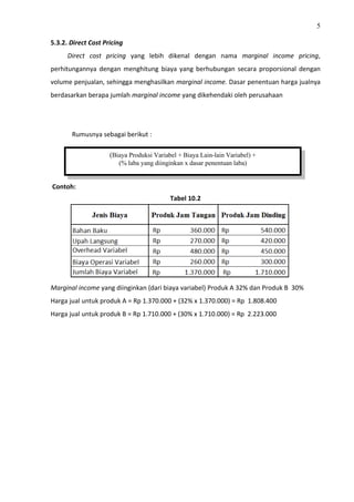 5
5.3.2. Direct Cost Pricing
Direct cost pricing yang lebih dikenal dengan nama marginal income pricing,
perhitungannya dengan menghitung biaya yang berhubungan secara proporsional dengan
volume penjualan, sehingga menghasilkan marginal income. Dasar penentuan harga jualnya
berdasarkan berapa jumlah marginal income yang dikehendaki oleh perusahaan
Rumusnya sebagai berikut :
Contoh:
Tabel 10.2
Marginal income yang diinginkan (dari biaya variabel) Produk A 32% dan Produk B 30%
Harga jual untuk produk A = Rp 1.370.000 + (32% x 1.370.000) = Rp 1.808.400
Harga jual untuk produk B = Rp 1.710.000 + (30% x 1.710.000) = Rp 2.223.000
(Biaya Produksi Variabel + Biaya Lain-lain Variabel) +
(% laba yang diinginkan x dasar penentuan laba)
 