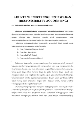 54
AKUNTANSI PERTANGGUNGJAWABAN
(RESPONSIBILITY ACCOUNTING)
8.1. KONSEP DASAR AKUNTANSI PERTANGGUNGJAWABAN
Akuntansi pertanggungjawaban (responsibility accounting) merupakan suatu sistem
akuntansi yang digunakan untuk mengukur kinerja setiap pusat pertanggungjawaban sesuai
dengan informasi yang dibutuhkan manajer untuk mengoperasikan pusat
pertanggungjawaban mereka sebagai bagian dari sistem pengendalian manajemen.
Akuntansi pertanggungjawaban (responsibility accounting) dibagi menjadi empat
bagian pusat pertanggungjawaban antara lain yaitu;
1. Pusat Pendapatan (Revenue Centre)
2. Pusat Biaya (Cost Centre)
3. Pusat Laba (Profit Centre)
4. Pusat Investasi (Investment Centre)
.
Pada pusat biaya setiap manajer departemen diberi wewenang untuk mengambil
keputusan dan beri tanggungjawab untuk mengendalikan biaya yang mempengaruhi atas
biaya tersebut. Konsep pusat biaya dalam sistem pengendalian manajemen berbeda dengan
konsep pusat biaya dalam akuntansi biaya, jika pada akuntansi biaya, pusat biaya
merupakan sebuah pusat yang terdiri dari kegiatan sejenis- yang belum tentu identik dengan
komponen sebuah struktur organisasi yang diadakan dengan tujuan agar biaya produksi
sebuah barang dapat ditentukan dengan teliti. Sebagai contoh, manajer produksi
bertanggungjawab atas departemen produksi.
Akuntansi pertanggungjawaban merupakan media pengendalian biaya (input) dan atau
pendapatan (output) dengan menghubungkan biaya dan atau pendapatan tersebut dengan
tempat dimana biaya atau penghasilan terjadi. Manajemen bertanggungjawab untuk
menciptakan hubungan yang optimum antara biaya (input) dengan pendapatan (output).
 