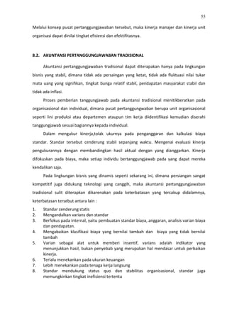 55
Melalui konsep pusat pertanggungjawaban tersebut, maka kinerja manajer dan kinerja unit
organisasi dapat dinilai tingkat efisiensi dan efektifitasnya.
8.2. AKUNTANSI PERTANGGUNGJAWABAN TRADISIONAL
Akuntansi pertanggungjawaban tradisonal dapat diterapakan hanya pada lingkungan
bisnis yang stabil, dimana tidak ada persaingan yang ketat, tidak ada fluktuasi nilai tukar
mata uang yang signifikan, tingkat bunga relatif stabil, pendapatan masyarakat stabil dan
tidak ada inflasi.
Proses pemberian tanggungjawab pada akuntansi tradisional menitikberatkan pada
organisasional dan individual, dimana pusat pertanggungwaban berupa unit organisasional
seperti lini produksi atau departemen ataupun tim kerja diidentifikasi kemudian diserahi
tanggungjawab sesuai bagiannya kepada individual.
Dalam mengukur kinerja,tolak ukurnya pada penganggaran dan kalkulasi biaya
standar. Standar tersebut cenderung stabil sepanjang waktu. Mengenai evaluasi kinerja
pengukurannya dengan membandingkan hasil aktual dengan yang dianggarkan. Kinerja
difokuskan pada biaya, maka setiap individu bertanggungjawab pada yang dapat mereka
kendalikan saja.
Pada lingkungan bisnis yang dinamis seperti sekarang ini, dimana persiangan sangat
kompetitif juga didukung teknologi yang canggih, maka akuntansi pertanggungjawaban
tradisional sulit diterapkan dikarenakan pada keterbatasan yang tercakup didalamnya,
keterbatasan tersebut antara lain :
1. Standar cenderung statis
2. Mengandalkan varians dan standar
3. Berfokus pada internal, yaitu pembuatan standar biaya, anggaran, analisis varian biaya
dan pendapatan.
4. Mengabaikan klasifikasi biaya yang bernilai tambah dan biaya yang tidak bernilai
tambah
5. Varian sebagai alat untuk memberi insentif, varians adalah indikator yang
menunjukkan hasil, bukan penyebab yang merupakan hal mendasar untuk perbaikan
kinerja.
6. Terlalu menekankan pada ukuran keuangan
7. Lebih menekankan pada tenaga kerja langsung
8. Standar mendukung status quo dan stabilitas organisasional, standar juga
memungkinkan tingkat inefisiensi tertentu
 