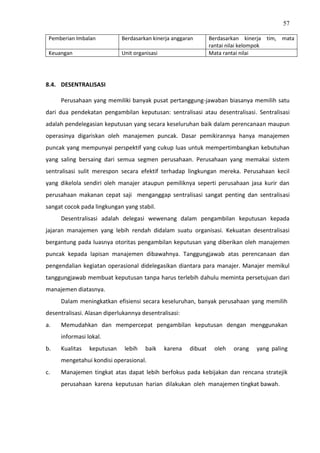 57
Pemberian Imbalan Berdasarkan kinerja anggaran Berdasarkan kinerja tim, mata
rantai nilai kelompok
Keuangan Unit organisasi Mata rantai nilai
8.4. DESENTRALISASI
Perusahaan yang memiliki banyak pusat pertanggung-jawaban biasanya memilih satu
dari dua pendekatan pengambilan keputusan: sentralisasi atau desentralisasi. Sentralisasi
adalah pendelegasian keputusan yang secara keseluruhan baik dalam perencanaan maupun
operasinya digariskan oleh manajemen puncak. Dasar pemikirannya hanya manajemen
puncak yang mempunyai perspektif yang cukup luas untuk mempertimbangkan kebutuhan
yang saling bersaing dari semua segmen perusahaan. Perusahaan yang memakai sistem
sentralisasi sulit merespon secara efektif terhadap lingkungan mereka. Perusahaan kecil
yang dikelola sendiri oleh manajer ataupun pemiliknya seperti perusahaan jasa kurir dan
perusahaan makanan cepat saji menganggap sentralisasi sangat penting dan sentralisasi
sangat cocok pada lingkungan yang stabil.
Desentralisasi adalah delegasi wewenang dalam pengambilan keputusan kepada
jajaran manajemen yang lebih rendah didalam suatu organisasi. Kekuatan desentralisasi
bergantung pada luasnya otoritas pengambilan keputusan yang diberikan oleh manajemen
puncak kepada lapisan manajemen dibawahnya. Tanggungjawab atas perencanaan dan
pengendalian kegiatan operasional didelegasikan diantara para manajer. Manajer memikul
tanggungjawab membuat keputusan tanpa harus terlebih dahulu meminta persetujuan dari
manajemen diatasnya.
Dalam meningkatkan efisiensi secara keseluruhan, banyak perusahaan yang memilih
desentralisasi. Alasan diperlukannya desentralisasi:
a. Memudahkan dan mempercepat pengambilan keputusan dengan menggunakan
informasi lokal.
b. Kualitas keputusan lebih baik karena dibuat oleh orang yang paling
mengetahui kondisi operasional.
c. Manajemen tingkat atas dapat lebih berfokus pada kebijakan dan rencana stratejik
perusahaan karena keputusan harian dilakukan oleh manajemen tingkat bawah.
 