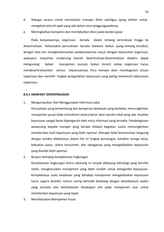 58
d. Sebagai sarana untuk memotivasi manajer divisi sekaligus ajang latihan untuk
mengelola seluruh apek yang ada dalam area tanggungjawabnya
e. Meningkatkan kompetisi dan mendekatkan divisi pada kondisi pasar
Pada kenyataannya, organisasi berada dalam rentang sentralisasi hingga ke
desentralisasi. Kebanyakan perusahaan berada diantara kedua ujung rentang tersebut,
dengan kata lain mengkombinasikan pelaksanaannya sesuai dengan kebutuhan organisasi,
walaupun mayoritas cenderung kearah desentralisasi.Desentralisasi diyakini dapat
mengurangi beban manajemen puncak, bukan berarti setiap organisasi harus
mendesentralisasikan semua keputusannya. Para manajer akan mendiagnosis situasi
organisasi dan memilih tingkat pengambilan keputusan yang paling memenuhi kebutuhan
organisasi.
8.4.1 MANFAAT DESENTRALISASI
1. Mengumpulkan Dan Menggunakan Informasi Lokal
Perusahaan yang berkembang dan beroperasi diwilayah yang berbeda, memungkinkan
manajemen pusat tidak memahami secara benar akan kondisi lokal yang ada. Kualitas
keputusan sangat besar dipengaruhi oleh mutu informasi yang tersedia. Pendelegasian
wewenang kepada manajer yang berada dilokasi kegiatan usaha memungkinkan
memberikan hasil keputusan yang lebih optimal. Manajer lokal bersentuhan langusng
dengan kondisi didekatnya, dalam hal ini tingkat persaingan, karakter tenaga kerja,
kekuatan pasar, selera konsumen, dan sebagainya yang mengakibatkan keputusan
yang diambil lebih optimal.
2. Respon terhadap kompleksitas lingkungan
Kompleksitas lingkungan bisnis sekarang ini terjadi didukung teknologi yang bersifat
statik, mengharuskan manajemen yang lebih rendah untuk mengambil keputusan.
Kompleksnya suatu keadaaan yang dihadapi manajemen mengakibatkan keputusan
harus segera diambil, namun sering bertolak belakang dengan keterbatasan waktu
yang tersedia dan keterbatasan kecakapan ahli pada manajemen atas untuk
memberikan keputusan yang tepat.
3. Memfokuskan Manajemen Pusat
 