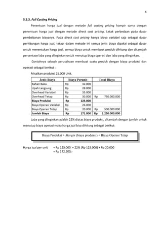 6
5.3.3. Full Costing Pricing
Penentuan harga jual dengan metode full costing pricing hampir sama dengan
penentuan harga jual dengan metode direct cost pricing. Letak perbedaan pada dasar
pembebanan biayanya. Pada direct cost pricing hanya biaya variabel saja sebagai dasar
perhitungan harga jual, tetapi dalam metode ini semua jenis biaya dipakai sebagai dasar
untuk menentukan harga jual. semua biaya untuk membuat produk dihitung dan ditambah
persentase laba yang diinginkan untuk menutup biaya operasi dan laba yang diinginkan.
Contohnya sebuah perusahaan membuat suatu produk dengan biaya produksi dan
operasi sebagai berikut :
Misalkan produksi 25.000 Unit.
Laba yang diinginkan adalah 22% diatas biaya produksi, ditambah dengan jumlah untuk
menutup biaya operasi maka harga jual bisa dihitung sebagai berikut:
Harga jual per unit = Rp 125.000 + 22% (Rp 125.000) + Rp 20.000
= Rp 172.500,-
Biaya Produksi + Margin (biaya produksi) + Biaya Operasi Tetap
 